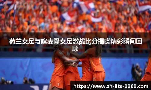 荷兰女足与喀麦隆女足激战比分揭晓精彩瞬间回顾